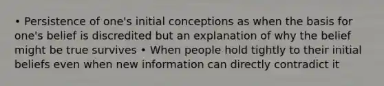 • Persistence of one's initial conceptions as when the basis for one's belief is discredited but an explanation of why the belief might be true survives • When people hold tightly to their initial beliefs even when new information can directly contradict it