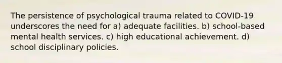 The persistence of psychological trauma related to COVID-19 underscores the need for a) adequate facilities. b) school-based mental health services. c) high educational achievement. d) school disciplinary policies.