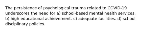 The persistence of psychological trauma related to COVID-19 underscores the need for a) school-based mental health services. b) high educational achievement. c) adequate facilities. d) school disciplinary policies.