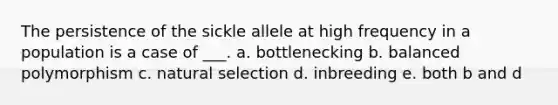 The persistence of the sickle allele at high frequency in a population is a case of ___. a. bottlenecking b. balanced polymorphism c. natural selection d. inbreeding e. both b and d