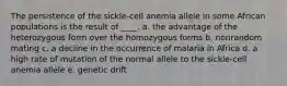 The persistence of the sickle-cell anemia allele in some African populations is the result of ____.​ a. the advantage of the heterozygous form over the homozygous forms ​b. nonrandom mating ​c. a decline in the occurrence of malaria in Africa ​d. a high rate of mutation of the normal allele to the sickle-cell anemia allele ​e. genetic drift