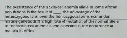 The persistence of the sickle-cell anemia allele in some African populations is the result of ____. the advantage of the heterozygous form over the homozygous forms nonrandom mating genetic drift a high rate of mutation of the normal allele to the sickle-cell anemia allele a decline in the occurrence of malaria in Africa