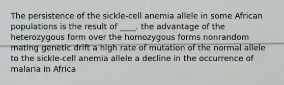 The persistence of the sickle-cell anemia allele in some African populations is the result of ____. the advantage of the heterozygous form over the homozygous forms nonrandom mating genetic drift a high rate of mutation of the normal allele to the sickle-cell anemia allele a decline in the occurrence of malaria in Africa