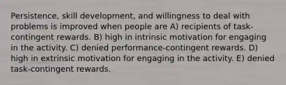 Persistence, skill development, and willingness to deal with problems is improved when people are A) recipients of task-contingent rewards. B) high in intrinsic motivation for engaging in the activity. C) denied performance-contingent rewards. D) high in extrinsic motivation for engaging in the activity. E) denied task-contingent rewards.