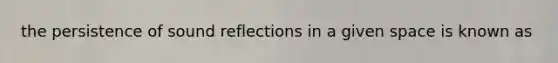 the persistence of sound reflections in a given space is known as