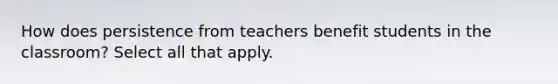 How does persistence from teachers benefit students in the classroom? Select all that apply.