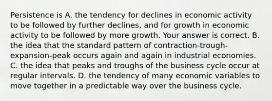 Persistence is A. the tendency for declines in economic activity to be followed by further​ declines, and for growth in economic activity to be followed by more growth. Your answer is correct. B. the idea that the standard pattern of​ contraction-trough-expansion-peak occurs again and again in industrial economies. C. the idea that peaks and troughs of the business cycle occur at regular intervals. D. the tendency of many economic variables to move together in a predictable way over the business cycle.