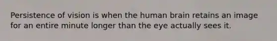 Persistence of vision is when the human brain retains an image for an entire minute longer than the eye actually sees it.