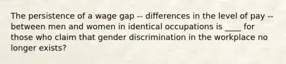 The persistence of a wage gap -- differences in the level of pay -- between men and women in identical occupations is ____ for those who claim that gender discrimination in the workplace no longer exists?