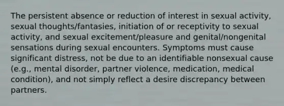 The persistent absence or reduction of interest in sexual activity, sexual thoughts/fantasies, initiation of or receptivity to sexual activity, and sexual excitement/pleasure and genital/nongenital sensations during sexual encounters. Symptoms must cause significant distress, not be due to an identifiable nonsexual cause (e.g., mental disorder, partner violence, medication, medical condition), and not simply reflect a desire discrepancy between partners.