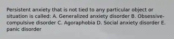 Persistent anxiety that is not tied to any particular object or situation is called: A. Generalized anxiety disorder B. Obsessive-compulsive disorder C. Agoraphobia D. Social anxiety disorder E. panic disorder