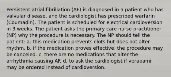 Persistent atrial fibrillation (AF) is diagnosed in a patient who has valvular disease, and the cardiologist has prescribed warfarin (Coumadin). The patient is scheduled for electrical cardioversion in 3 weeks. The patient asks the primary care nurse practitioner (NP) why the procedure is necessary. The NP should tell the patient: a. this medication prevents clots but does not alter rhythm. b. if the medication proves effective, the procedure may be canceled. c. there are no medications that alter the arrhythmia causing AF. d. to ask the cardiologist if verapamil may be ordered instead of cardioversion.