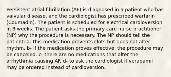 Persistent atrial fibrillation (AF) is diagnosed in a patient who has valvular disease, and the cardiologist has prescribed warfarin (Coumadin). The patient is scheduled for electrical cardioversion in 3 weeks. The patient asks the primary care nurse practitioner (NP) why the procedure is necessary. The NP should tell the patient: a- this medication prevents clots but does not alter rhythm. b- if the medication proves effective, the procedure may be canceled. c- there are no medications that alter the arrhythmia causing AF. d- to ask the cardiologist if verapamil may be ordered instead of cardioversion.