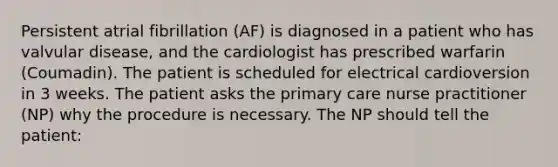 Persistent atrial fibrillation (AF) is diagnosed in a patient who has valvular disease, and the cardiologist has prescribed warfarin (Coumadin). The patient is scheduled for electrical cardioversion in 3 weeks. The patient asks the primary care nurse practitioner (NP) why the procedure is necessary. The NP should tell the patient: