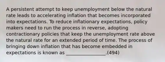 A persistent attempt to keep unemployment below the natural rate leads to accelerating inflation that becomes incorporated into expectations. To reduce inflationary expectations, policy makers need to run the process in reverse, adopting contractionary policies that keep the <a href='https://www.questionai.com/knowledge/kh7PJ5HsOk-unemployment-rate' class='anchor-knowledge'>unemployment rate</a> above the natural rate for an extended period of time. The process of bringing down inflation that has become embedded in expectations is known as _________________.(494)