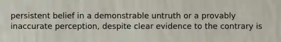 persistent belief in a demonstrable untruth or a provably inaccurate perception, despite clear evidence to the contrary is