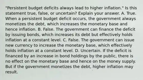 ​"Persistent budget deficits always lead to higher​ inflation." Is this statement​ true, false, or​ uncertain? Explain your answer. A. True. When a persistent budget deficit​ occurs, the government always monetizes the​ debt, which increases the monetary base and hence inflation. B. False. The government can finance the deficit by issuing​ bonds, which increases its debt but effectively holds inflation at a constant level. C. False. The government can issue new currency to increase the monetary​ base, which effectively holds inflation at a constant level. D. Uncertain. If the deficit is financed by an increase in bond holdings by the​ public, there is no effect on the monetary base and hence on the money supply. But if the government monetizes the​ debt, higher inflation may result.