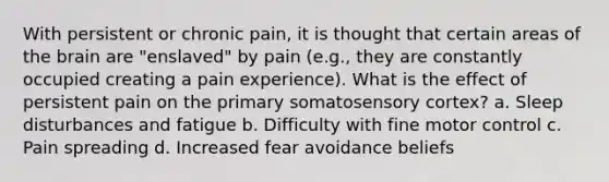 With persistent or chronic pain, it is thought that certain areas of the brain are "enslaved" by pain (e.g., they are constantly occupied creating a pain experience). What is the effect of persistent pain on the primary somatosensory cortex? a. Sleep disturbances and fatigue b. Difficulty with fine motor control c. Pain spreading d. Increased fear avoidance beliefs