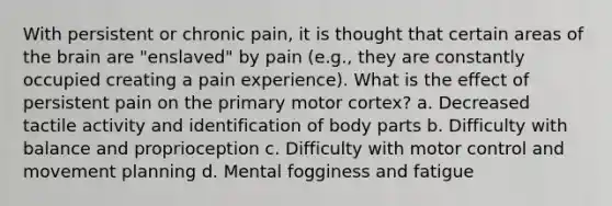 With persistent or chronic pain, it is thought that certain areas of the brain are "enslaved" by pain (e.g., they are constantly occupied creating a pain experience). What is the effect of persistent pain on the primary motor cortex? a. Decreased tactile activity and identification of body parts b. Difficulty with balance and proprioception c. Difficulty with motor control and movement planning d. Mental fogginess and fatigue