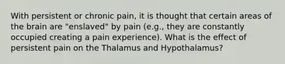 With persistent or chronic pain, it is thought that certain areas of the brain are "enslaved" by pain (e.g., they are constantly occupied creating a pain experience). What is the effect of persistent pain on the Thalamus and Hypothalamus?