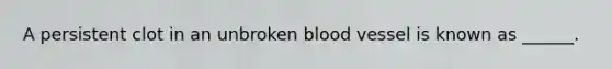 A persistent clot in an unbroken blood vessel is known as ______.