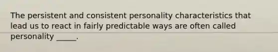 The persistent and consistent personality characteristics that lead us to react in fairly predictable ways are often called personality _____.