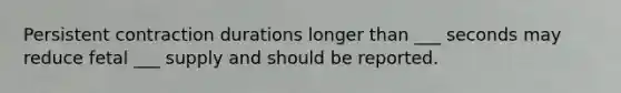 Persistent contraction durations longer than ___ seconds may reduce fetal ___ supply and should be reported.