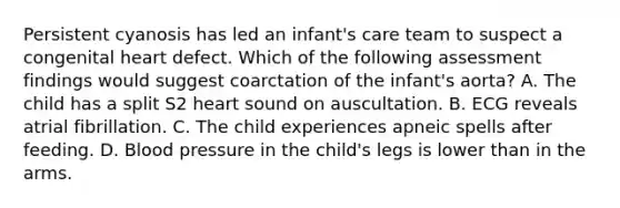 Persistent cyanosis has led an infant's care team to suspect a congenital heart defect. Which of the following assessment findings would suggest coarctation of the infant's aorta? A. The child has a split S2 heart sound on auscultation. B. ECG reveals atrial fibrillation. C. The child experiences apneic spells after feeding. D. Blood pressure in the child's legs is lower than in the arms.