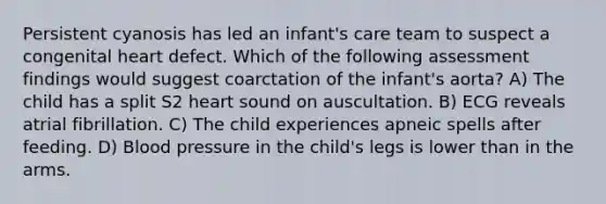 Persistent cyanosis has led an infant's care team to suspect a congenital heart defect. Which of the following assessment findings would suggest coarctation of the infant's aorta? A) The child has a split S2 heart sound on auscultation. B) ECG reveals atrial fibrillation. C) The child experiences apneic spells after feeding. D) Blood pressure in the child's legs is lower than in the arms.