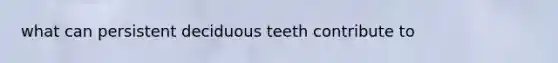 what can persistent deciduous teeth contribute to