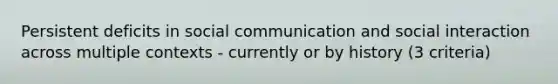 Persistent deficits in social communication and social interaction across multiple contexts - currently or by history (3 criteria)