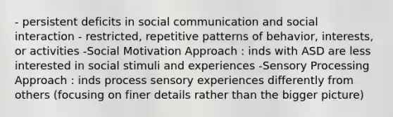 - persistent deficits in social communication and social interaction - restricted, repetitive patterns of behavior, interests, or activities -Social Motivation Approach : inds with ASD are less interested in social stimuli and experiences -Sensory Processing Approach : inds process sensory experiences differently from others (focusing on finer details rather than the bigger picture)