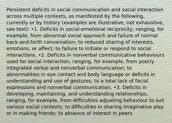 Persistent deficits in social communication and social interaction across multiple contexts, as manifested by the following, currently or by history (examples are illustrative, not exhaustive, see text): •1. Deficits in social-emotional reciprocity, ranging, for example, from abnormal social approach and failure of normal back-and-forth conversation; to reduced sharing of interests, emotions, or affect; to failure to initiate or respond to social interactions. •2. Deficits in nonverbal communicative behaviours used for social interaction, ranging, for example, from poorly integrated verbal and nonverbal communication; to abnormalities in eye contact and body language or deficits in understanding and use of gestures; to a total lack of facial expressions and nonverbal communication. •3. Deficits in developing, maintaining, and understanding relationships, ranging, for example, from difficulties adjusting behaviour to suit various social contexts; to difficulties in sharing imaginative play or in making friends; to absence of interest in peers.