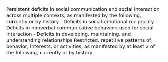 Persistent deficits in social communication and social interaction across multiple contexts, as manifested by the following, currently or by history - Deficits in social-emotional reciprocity - Deficits in nonverbal communicative behaviors used for social interaction - Deficits in developing, maintaining, and understanding relationships Restricted, repetitive patterns of behavior, interests, or activities, as manifested by at least 2 of the following, currently or by history