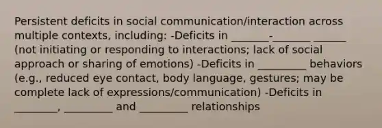 Persistent deficits in social communication/interaction across multiple contexts, including: -Deficits in _______-_______ ______ (not initiating or responding to interactions; lack of social approach or sharing of emotions) -Deficits in _________ behaviors (e.g., reduced eye contact, body language, gestures; may be complete lack of expressions/communication) -Deficits in ________, _________ and _________ relationships