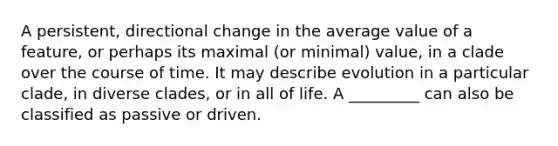 A persistent, directional change in the average value of a feature, or perhaps its maximal (or minimal) value, in a clade over the course of time. It may describe evolution in a particular clade, in diverse clades, or in all of life. A _________ can also be classified as passive or driven.