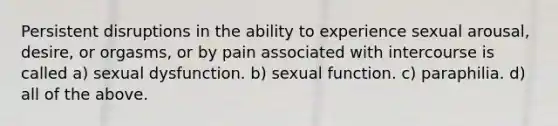 Persistent disruptions in the ability to experience sexual arousal, desire, or orgasms, or by pain associated with intercourse is called a) sexual dysfunction. b) sexual function. c) paraphilia. d) all of the above.