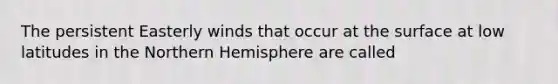 The persistent Easterly winds that occur at the surface at low latitudes in the Northern Hemisphere are called