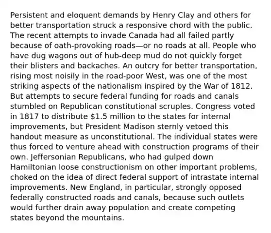 Persistent and eloquent demands by Henry Clay and others for better transportation struck a responsive chord with the public. The recent attempts to invade Canada had all failed partly because of oath-provoking roads—or no roads at all. People who have dug wagons out of hub-deep mud do not quickly forget their blisters and backaches. An outcry for better transportation, rising most noisily in the road-poor West, was one of the most striking aspects of the nationalism inspired by the War of 1812. But attempts to secure federal funding for roads and canals stumbled on Republican constitutional scruples. Congress voted in 1817 to distribute 1.5 million to the states for internal improvements, but President Madison sternly vetoed this handout measure as unconstitutional. The individual states were thus forced to venture ahead with construction programs of their own. Jeffersonian Republicans, who had gulped down Hamiltonian loose constructionism on other important problems, choked on the idea of direct federal support of intrastate internal improvements. New England, in particular, strongly opposed federally constructed roads and canals, because such outlets would further drain away population and create competing states beyond the mountains.