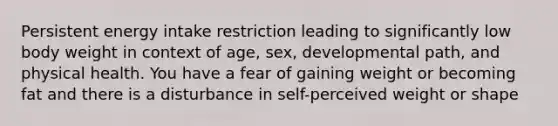 Persistent energy intake restriction leading to significantly low body weight in context of age, sex, developmental path, and physical health. You have a fear of gaining weight or becoming fat and there is a disturbance in self-perceived weight or shape