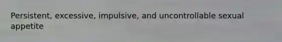 Persistent, excessive, impulsive, and uncontrollable sexual appetite