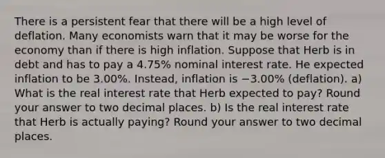 There is a persistent fear that there will be a high level of deflation. Many economists warn that it may be worse for the economy than if there is high inflation. Suppose that Herb is in debt and has to pay a 4.75% nominal interest rate. He expected inflation to be 3.00%. Instead, inflation is −3.00% (deflation). a) What is the real interest rate that Herb expected to pay? Round your answer to two decimal places. b) Is the real interest rate that Herb is actually paying? Round your answer to two decimal places.