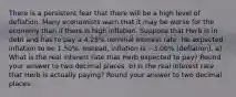 There is a persistent fear that there will be a high level of deflation. Many economists warn that it may be worse for the economy than if there is high inflation. Suppose that Herb is in debt and has to pay a 4.25% nominal interest rate. He expected inflation to be 1.50%. Instead, inflation is −3.00% (deflation). a) What is the real interest rate that Herb expected to pay? Round your answer to two decimal places. b) Is the real interest rate that Herb is actually paying? Round your answer to two decimal places.