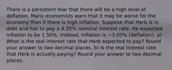 There is a persistent fear that there will be a high level of deflation. Many economists warn that it may be worse for the economy than if there is high inflation. Suppose that Herb is in debt and has to pay a 4.25% nominal interest rate. He expected inflation to be 1.50%. Instead, inflation is −3.00% (deflation). a) What is the real interest rate that Herb expected to pay? Round your answer to two decimal places. b) Is the real interest rate that Herb is actually paying? Round your answer to two decimal places.