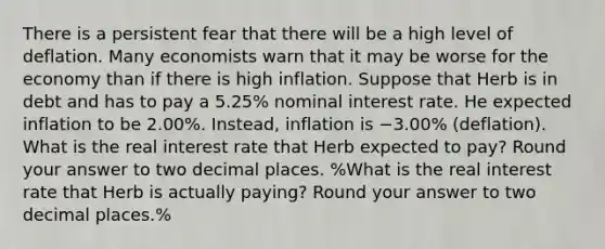 There is a persistent fear that there will be a high level of deflation. Many economists warn that it may be worse for the economy than if there is high inflation. Suppose that Herb is in debt and has to pay a 5.25% nominal interest rate. He expected inflation to be 2.00%. Instead, inflation is −3.00% (deflation). What is the real interest rate that Herb expected to pay? Round your answer to two decimal places. %What is the real interest rate that Herb is actually paying? Round your answer to two decimal places.%