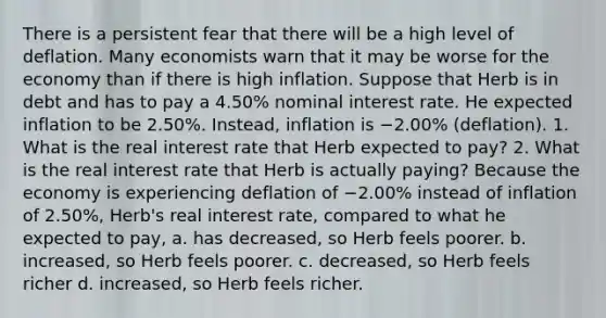 There is a persistent fear that there will be a high level of deflation. Many economists warn that it may be worse for the economy than if there is high inflation. Suppose that Herb is in debt and has to pay a 4.50% nominal interest rate. He expected inflation to be 2.50%. Instead, inflation is −2.00% (deflation). 1. What is the real interest rate that Herb expected to pay? 2. What is the real interest rate that Herb is actually paying? Because the economy is experiencing deflation of −2.00% instead of inflation of 2.50%, Herb's real interest rate, compared to what he expected to pay, a. has decreased, so Herb feels poorer. b. increased, so Herb feels poorer. c. decreased, so Herb feels richer d. increased, so Herb feels richer.