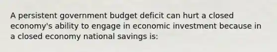 A persistent government budget deficit can hurt a closed economy's ability to engage in economic investment because in a closed economy national savings is: