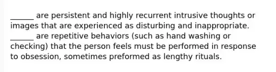 ______ are persistent and highly recurrent intrusive thoughts or images that are experienced as disturbing and inappropriate. ______ are repetitive behaviors (such as hand washing or checking) that the person feels must be performed in response to obsession, sometimes preformed as lengthy rituals.