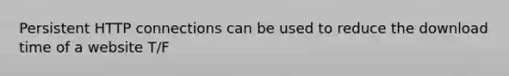 Persistent HTTP connections can be used to reduce the download time of a website T/F