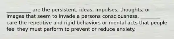 __________ are the persistent, ideas, impulses, thoughts, or images that seem to invade a persons consciousness. ________ care the repetitive and rigid behaviors or mental acts that people feel they must perform to prevent or reduce anxiety.